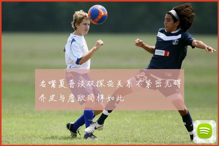 名嘴夏普谈双探花关系不紧密无碍乔皮与詹欧同样如此