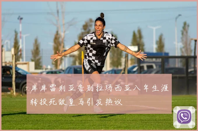 库库雷利亚告别拉玛西亚八年生涯转投死敌皇马引发热议