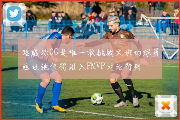 路威称OG是唯一敢挑战文班的球员这让他值得进入FMVP讨论行列