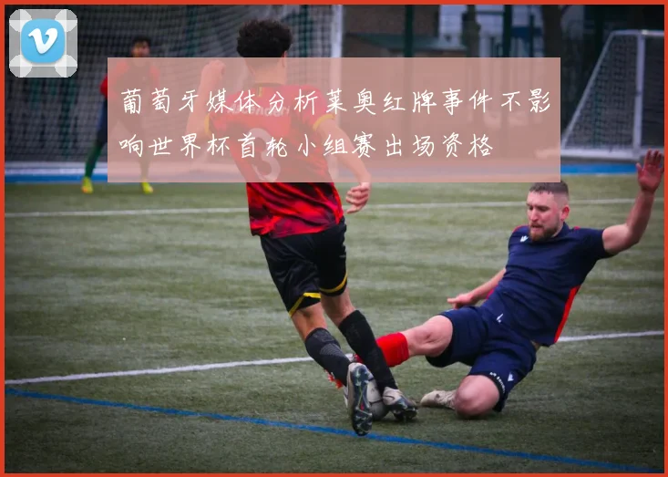 葡萄牙媒体分析莱奥红牌事件不影响世界杯首轮小组赛出场资格