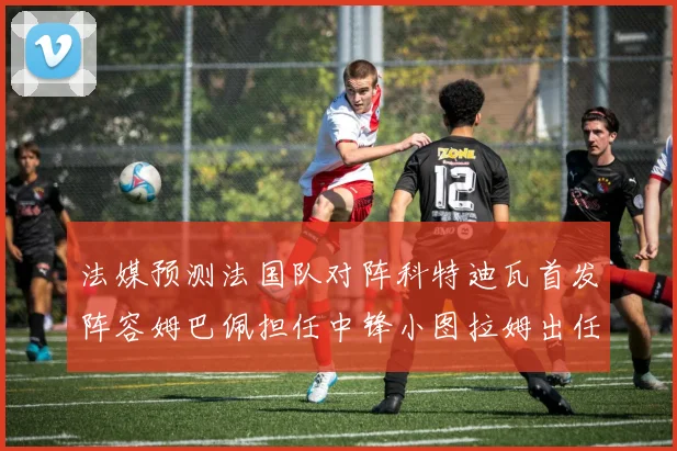 法媒预测法国队对阵科特迪瓦首发阵容姆巴佩担任中锋小图拉姆出任左边锋