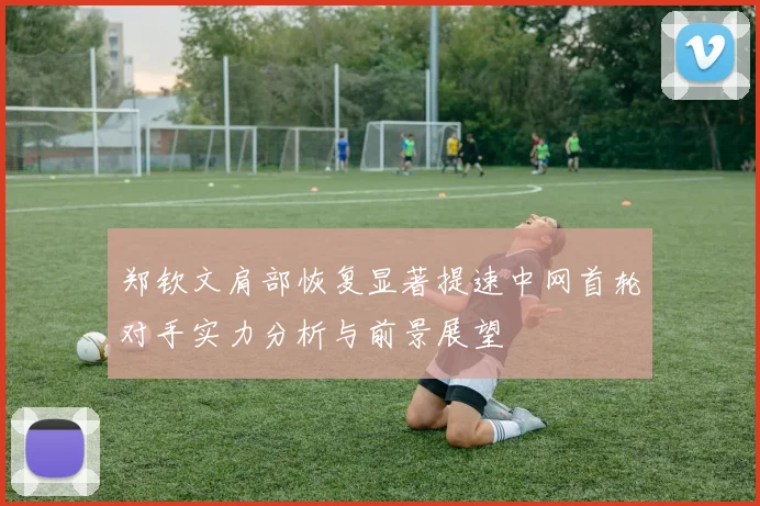 郑钦文肩部恢复显著提速中网首轮对手实力分析与前景展望