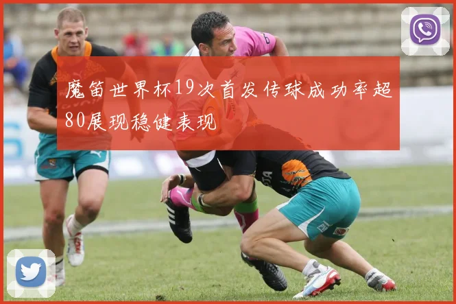 魔笛世界杯19次首发传球成功率超80展现稳健表现