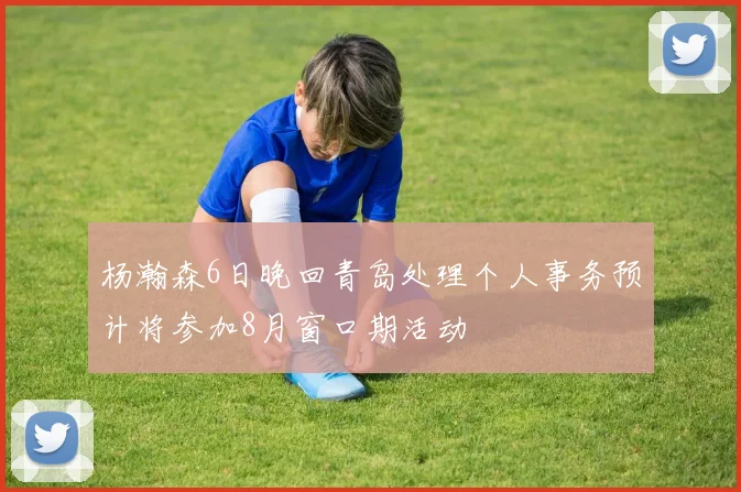 杨瀚森6日晚回青岛处理个人事务预计将参加8月窗口期活动