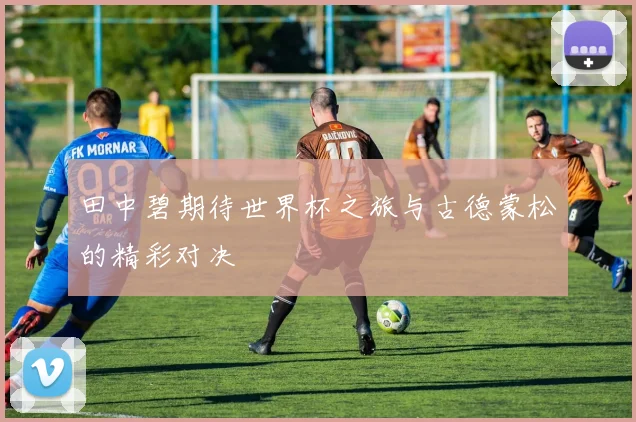 田中碧期待世界杯之旅与古德蒙松的精彩对决