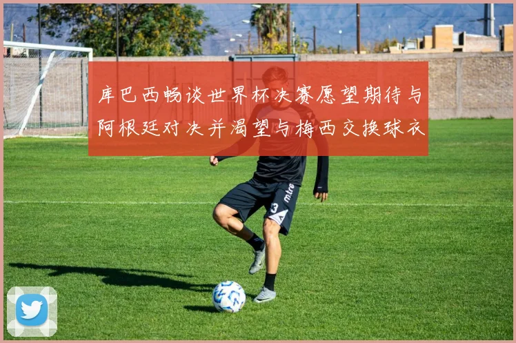 库巴西畅谈世界杯决赛愿望期待与阿根廷对决并渴望与梅西交换球衣