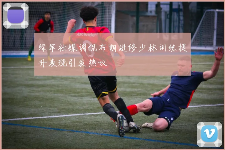 绿军社媒调侃布朗进修少林训练提升表现引发热议