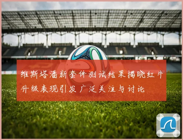 维斯塔潘新套件测试结果揭晓红牛升级表现引发广泛关注与讨论