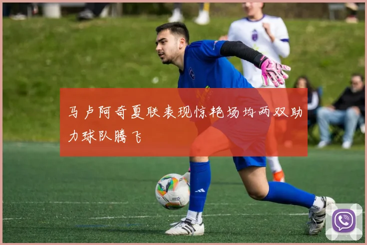 马卢阿奇夏联表现惊艳场均两双助力球队腾飞