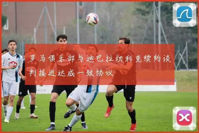 罗马俱乐部与迪巴拉切利克续约谈判接近达成一致协议