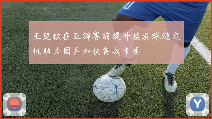 王楚钦在亚锦赛前提升接发球稳定性助力国乒加快备战节奏