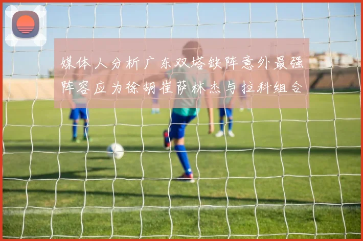 媒体人分析广东双塔缺阵意外最强阵容应为徐胡崔萨林杰与拉科组合