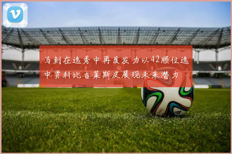 马刺在选秀中再度发力以42顺位选中贾科比吉莱斯皮展现未来潜力
