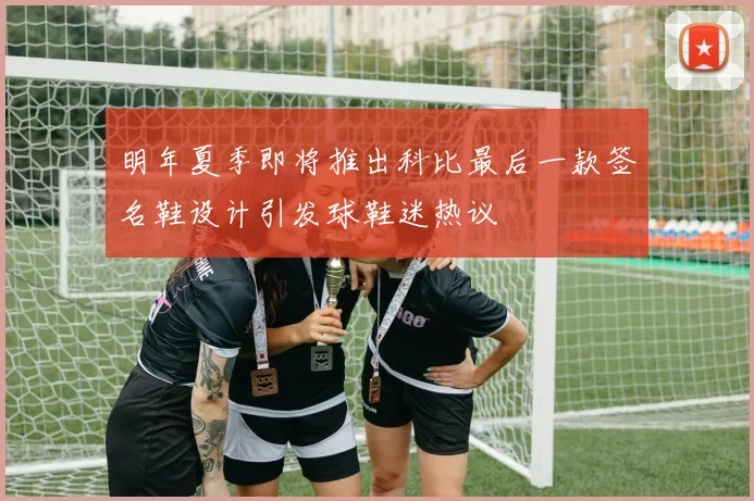 明年夏季即将推出科比最后一款签名鞋设计引发球鞋迷热议
