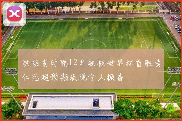 洪明甫时隔12年执教世界杯首胜黄仁范超预期表现令人振奋