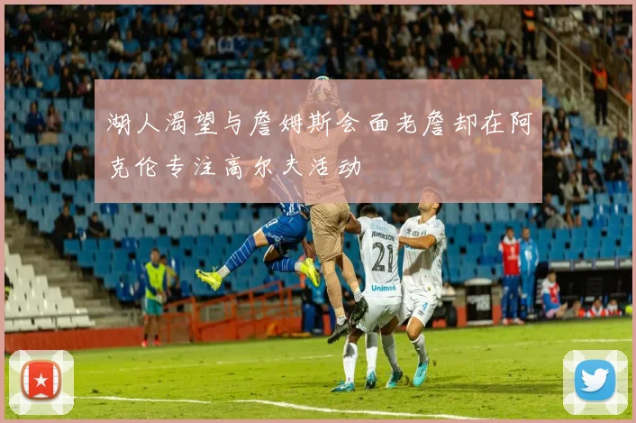 湖人渴望与詹姆斯会面老詹却在阿克伦专注高尔夫活动