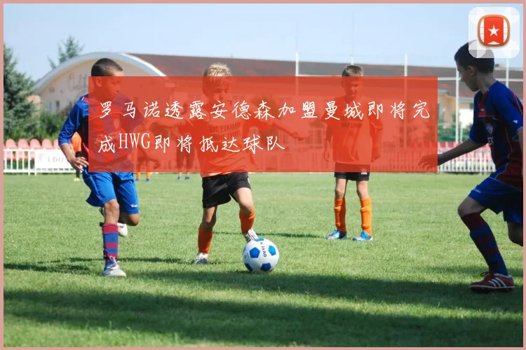罗马诺透露安德森加盟曼城即将完成HWG即将抵达球队