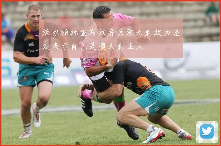 沃尔帕托宣布放弃为意大利效力坚定表示自己是澳大利亚人