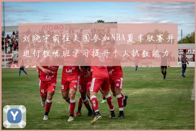 刘晓宇前往美国参加NBA夏季联赛并进行教练班学习提升个人执教能力