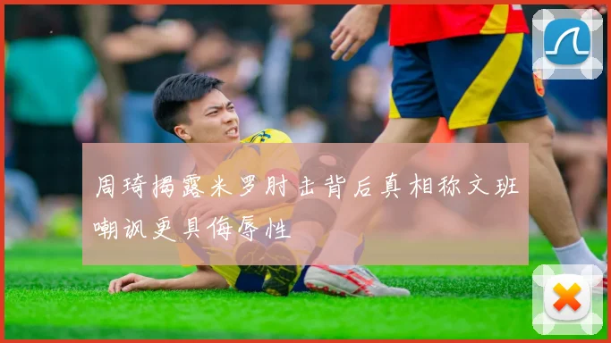 周琦揭露米罗肘击背后真相称文班嘲讽更具侮辱性