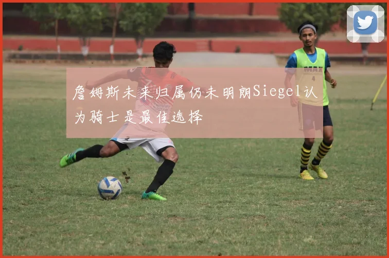 詹姆斯未来归属仍未明朗Siegel认为骑士是最佳选择