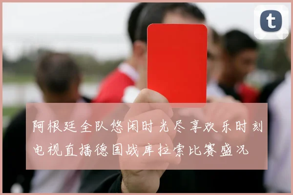 阿根廷全队悠闲时光尽享欢乐时刻电视直播德国战库拉索比赛盛况