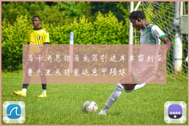 马卡消息称马竞若引进库库雷利亚鲁杰里或将重返意甲踢球