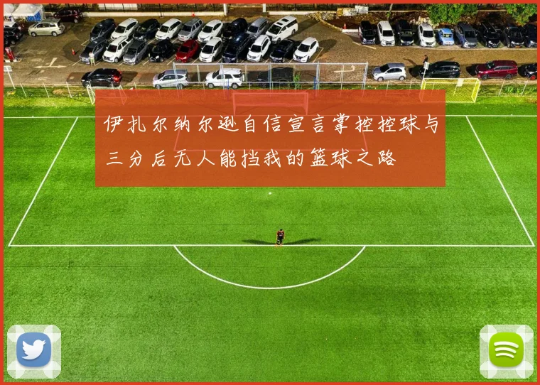 伊扎尔纳尔逊自信宣言掌控控球与三分后无人能挡我的篮球之路